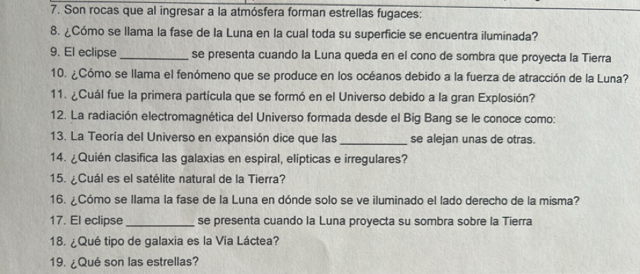 Son rocas que al ingresar a la atmósfera forman estrellas fugaces: 
8. ¿Cómo se llama la fase de la Luna en la cual toda su superficie se encuentra iluminada? 
9. El eclipse_ se presenta cuando la Luna queda en el cono de sombra que proyecta la Tierra 
10. ¿Cómo se llama el fenómeno que se produce en los océanos debido a la fuerza de atracción de la Luna? 
11. ¿Cuál fue la primera partícula que se formó en el Universo debido a la gran Explosión? 
12. La radiación electromagnética del Universo formada desde el Big Bang se le conoce como: 
13. La Teoría del Universo en expansión dice que las_ se alejan unas de otras. 
14. ¿Quién clasifica las galaxias en espiral, elípticas e irregulares? 
15. ¿Cuál es el satélite natural de la Tierra? 
16. ¿Cómo se llama la fase de la Luna en dónde solo se ve iluminado el lado derecho de la misma? 
17. El eclipse _se presenta cuando la Luna proyecta su sombra sobre la Tierra 
18. ¿Qué tipo de galaxia es la Vía Láctea? 
19. ¿Qué son las estrellas?