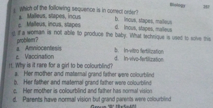 Biology
⊥Which of the following sequence is in correct order? 257
a. Malleus, stapes, incus
b. incus, stapes, malleus
c. Malleus, incus, stapes d. Incus, stapes, malleus
10, If a woman is not able to produce the baby. What technique is used to solve this
problem?
a. Amniocentesis
b. In-vitro fertilization
c. Vaccination d. In-vivo-fertilization
11. Why is it rare for a girl to be colourblind?
a. Her mother and maternal grand father were colourblind
b. Her father and maternal grand father were colourblind
c. Her mother is colourblind and father has normal vision
d. Parents have normal vision but grand parents were colourblind
Groun 'R' [8×5=401