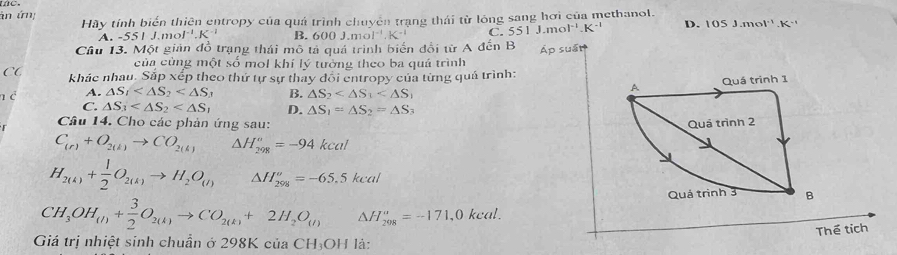 án ứn: Hãy tính biển thiên entropy của quá trình chuyển trang thái từ lông sang hơi của methanol.
A. -55LJ.mol^(-1).K^(-1) B. 600J.mol^(-1).K^(-1) C. 551J.mol^(-1).K^(-1) D. 105J.mol^(-1).K
Cầu 13. Một giản đồ trạng thái mô tả quả trình biến đổi từ A đến B s ấ t 
của cùng một số mol khí lý tường theo ba quá trình
CC khác nhau. Sắp xếp theo thứ tự sự thay đôi entropy của từng quả trình:
n c A. △ S_1 B. △ S_2
C. △ S_3 D. △ S_1=△ S_2=△ S_3
r Câu 14. Cho các phản ứng sau:
C_(r)+O_2(k)to CO_2(k) △ H_(298)^o=-94kcal
H_2(k)+ 1/2 O_2(k)to H_2O_(l) △ H_(298)^o=-65.5kcal
CH_3OH_(I)+ 3/2 O_2(k)to CO_2(k)+2H_2O_(I) △ H_(208)^a=-171,0kcal. 
Thể tích
Giá trị nhiệt sinh chuẩn ở 298K của CH_3OH là: