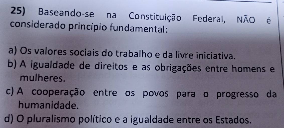 Baseando-se na Constituição Federal, NÃO é
considerado princípio fundamental:
a) Os valores sociais do trabalho e da livre iniciativa.
b) A igualdade de direitos e as obrigações entre homens e
mulheres.
c) A cooperação entre os povos paraço progresso da
humanidade.
d) O pluralismo político e a igualdade entre os Estados.