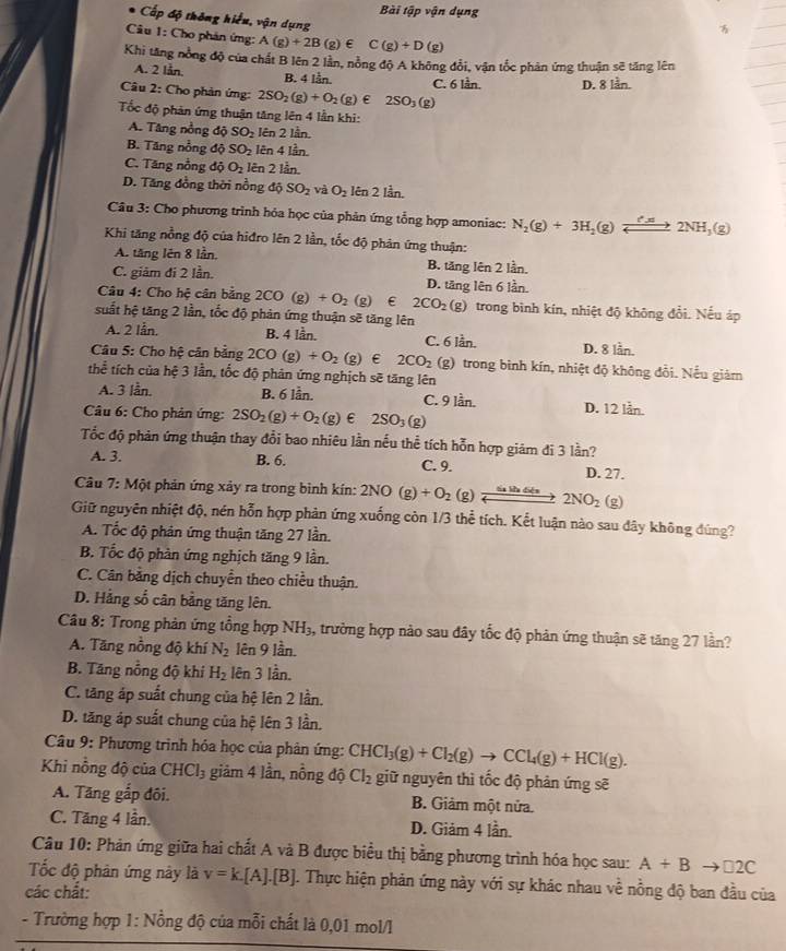 Bài tập vận dụng
Cấp độ thông hiểu, vận dụng

Câu 1: Cho phản ứng: A(g)+2B(g)∈ C(g)+D(g)
Khi tăng nổng độ của chất B lên 2 lần, nồng độ A không đổi, vận tốc phản ứng thuận sẽ tăng lên
A. 2 lån. B. 4 lần. C. 6 lần. D. 8 lần.
Câu 2: Cho phản ứng: 2SO_2(g)+O_2(g) ε 2SO_3(g)
Tốc độ phản ứng thuận tăng lên 4 lần khi:. Tăng nồng 12° a SO_2 lên 2 lần.
B. Tăng nổng độ SO_2 lên 4 lần.
C. Tăng nỗng doverline O O_2 lên 2 lần.
D. Tăng đồng thời nồng độ SO_2 dot aO_2 lên 2 lần.
Câu 3: Cho phương trình hỏa học của phản ứng tổng hợp amoniac: N_2(g)+3H_2(g)leftharpoons 2NH_3(g)
Khi tăng nồng độ của hiđro lên 2 lần, tốc độ phân ứng thuận:
A. tăng lên 8 lần, B. tăng lên 2 lần.
C. giâm đi 2 lần. D. tăng lên 6 lần.
Câu 4: Cho hệ cân bằng 2CO(g)+O_2(g) 2CO_2(g) trong bình kín, nhiệt độ không đổi. Nếu áp
suất hệ tăng 2 lần, tốc độ phản ứng thuận sẽ tăng lên
A. 2 lån. B. 4 lần. C. 6 lần. D. 8 lån.
Câu 5: Cho hệ cân bằng 2CO(g)+O_2(g) ε 2CO_2 (g) trong bình kín, nhiệt độ không đổi. Nếu giám
thể tích của hệ 3 lần, tốc độ phản ứng nghịch sẽ tăng lên
A. 3 lần. B. 6 lần. C. 9 lần. D. 12 lần.
Câu 6: Cho phản ứng: 2SO_2(g)+O_2(g) ε 2SO_3(g)
Tốc độ phản ứng thuận thay đổi bao nhiêu lằn nếu thể tích hỗn hợp giám đi 3 lần?
A. 3. B. 6. C. 9. D. 27.
Câu 7: Một phản ứng xảy ra trong bình kín: 2NO (g)+O_2(g)xrightarrow frac 62NO_2 (g)
Giữ nguyên nhiệt độ, nén hỗn hợp phản ứng xuống còn 1/3 thể tích. Kết luận nào sau dây không đúng?
A. Tốc độ phản ứng thuận tăng 27 lần.
B. Tốc độ phản ứng nghịch tăng 9 lần.
C. Cân bằng dịch chuyển theo chiều thuận.
D. Hằng số cân bằng tăng lên.
*  Câu 8: Trong phản ứng tổng hợp NH_3, , trường hợp nào sau đây tốc độ phản ứng thuận sẽ tăng 27 lần?
A. Tăng nồng độ khí N_2 lên 9 lần.
B. Tăng nổng độ khi H_2 lên 3 lần.
C. tăng áp suất chung của hệ lên 2 lần.
D. tăng áp suất chung của hệ lên 3 lần.
Câu 9: Phương trình hóa học của phân ứng: CHCl_3(g)+Cl_2(g)to CCl_4(g)+HCl(g).
Khi nồng độ của CHCl_3 giảm 4 lần, nồng độ Cl_2 giữ nguyên thì tốc độ phản ứng sẽ
A. Tăng gắp đôi. B. Giảm một nửa.
C. Tăng 4 lần. D. Giảm 4 lần.
Câu 10: Phản ứng giữa hai chất A và B được biểu thị bằng phương trình hóa học sau: A+Bto □ 2C
Tốc độ phân ứng này là v=k.[A].[B] 1. Thực hiện phản ứng này với sự khác nhau về nồng độ ban đầu của
các chất:
- Trường hợp 1: Nồng độ của mỗi chất là 0,01 mol/l