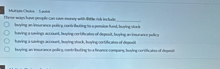 Three ways have people can save money with little risk include
_
buying an insurance policy, contributing to a pension fund, buying stock
having a savings account, buying certifcates of deposit, buying an insurance policy
having a savings account, buying stock, buying certificates of deposit
buying an insurance policy, contributing to a fınance company, buying certificates of deposit