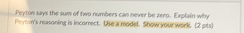 Peyton says the sum of two numbers can never be zero. Explain why 
Peyton's reasoning is incorrect. Use a model. Show your work. (2 pts)