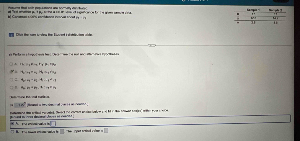 Assume that both populations are normally distributed. 
a) Test whether mu _1!= mu _2 at the alpha =0.01 level of significance for the given sample data.
b) Construct a 99% confidence interval about mu _1-mu _2. 
Click the icon to view the Student t-distribution table.
a) Perform a hypothesis test. Determine the null and alternative hypotheses.
A. H_0:mu _1!= mu _2, H_1:mu _1=mu _2
B. H_0:mu _1=mu _2, H_1:mu _1!= mu _2
C H_0:mu _1=mu _2, H_1:mu _1
D. H_0:mu _1=mu _2, H_1:mu _1>mu _2
Determine the test statistic
t=-1.27 (Round to two decimal places as needed.)
Determine the critical value(s). Select the correct choice below and fill in the answer box(es) within your choice.
(Round to three decimal places as needed.)
. A. The critical value is 11
B. The lower critical value is The upper critical value is □.