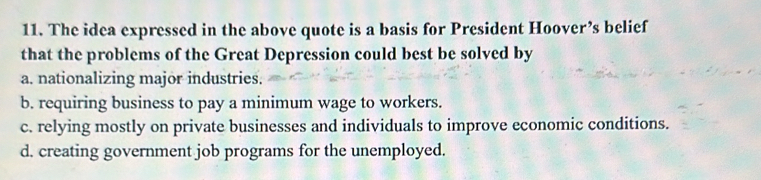 The idea expressed in the above quote is a basis for President Hoover’s belief
that the problems of the Great Depression could best be solved by
a. nationalizing major industries.
b. requiring business to pay a minimum wage to workers.
c. relying mostly on private businesses and individuals to improve economic conditions.
d. creating government job programs for the unemployed.