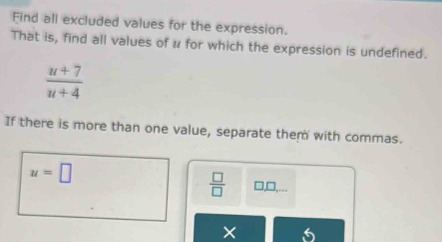 Find all excluded values for the expression. 
That is, find all values of u for which the expression is undefined.
 (u+7)/u+4 
If there is more than one value, separate them with commas.
u=□
 □ /□   □ ,□ , 
×