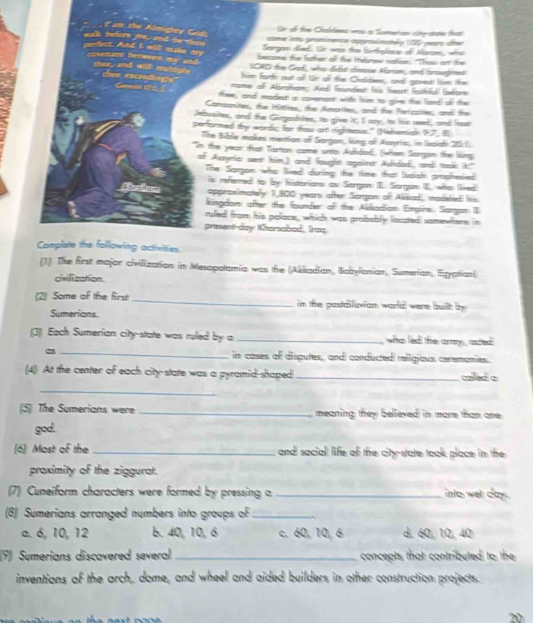 the Almighty God;
On of the Ctaldens was a Sumerian ay sate that
walk before me, and be thes
come ns praminence appraímaey (00) jears after
grear fes
c. And I willl muke my
Sargom died. Un was the briplison of Alsroe, who
Secsme the father of te Helanw natlion. "Thos or the
oveant between  har, and will muirgly 
and ICRD the God, who didut casue Abran,, and braugtet
chee excaedingly
fem farth out of tr of the Chaldees, andl gavest he the
nams of Abrhae And) feisndies (hs feat (ethful Befor
tfree,, and madest as covenant with him to giver the land) ofl the
Cananites, the Hitites, te Anarites, and) the Perizaites, and) the
Jefusites, and te Gingashites to give it I say , to his seeed, and hast
performed) thy wards; for thow art righteaus.'' (Nebemials 97), B
Tite Biale makes mentian of Sargan, ling of Assyria, in Isaiai 2011
Im the year that Tartam came unts Afdod), (whem Sargsm the lking
of Assyrfa: sent him,)) and fought againt! Asded, and tak k."
Tie Sargam who lived during the time that Isaiai graphesied
is referred) to by histarions as Sargon II. Sargan II, who ived
Aorcham appraximately 1I 800) years after Sargan of Akkad, madeled his
lingdam after the founder of the Alliadian Enpire. Sargon I
ruled from his palace, which was probably locted somewhere; in
present day Kharsabad, Iraq.
Complate the following octisities.
[1] The first majar civilization in Mesapatamia was the (Akiiadian, Babylanian, Sumerian, Egyatian)
civilization.
(2) Some of the first_ im the pastdifuxiam warld were builh by
Sumerians.
(3)) Each Sumerian city-state was ruled by a_ who led the army , acted 
_in cases of disputes, and conducted religious ceremonies.
(4) At the center of each city-state was a pyramid-shaped _calleda
_
(5] The Sumerians were _ meaning they believed in more tham one 
god.
(6) Most of the _and social life of the cit-state took place in the
proximity of the ziggurat.
(7) Cuneiform characters were formed by pressing a_ into wel day .
(8) Sumerians arranged numbers into groups of_ `
a. 6, 10,12 b. 40, 10, 6 c.60,10,6 d. 60, 10, 40
(9) Sumerians discovered several_ concepts that contributed to the
inventions of the arch, dome, and wheel and aided builders in other construction projects.
20