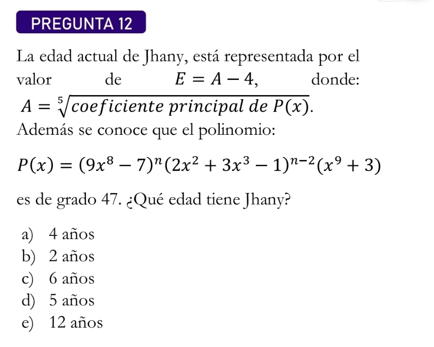 PREGUNTA 12
La edad actual de Jhany, está representada por el
valor de E=A-4, donde:
A=sqrt[5](coef) iciente principal de overline P(x). 
Además se conoce que el polinomio:
P(x)=(9x^8-7)^n(2x^2+3x^3-1)^n-2(x^9+3)
es de grado 47. ¿Qué edad tiene Jhany?
a) 4 años
b) 2 años
c) 6 años
d) 5 años
e) 12 años