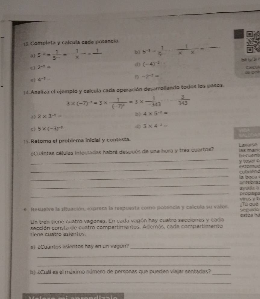 Completa y calcula cada potencia. 
a 5^(-2)= 1/5^- = 1/x =frac 1 b) 5^(-3)= 1/5- = 1/* *  = _ 
4 
c) 2^(-2)= d) (-4)^-2= bity 3
Calcul 
e 4^(-3)=
f) -2^(-2)= de pot 
)4.Analiza el ejemplo y calcula cada operación desarrollando todos los pasos.
3* (-7)^-3=3* frac 1(-7)^3=3*  1/-343 =- 3/343 
a) 2* 3^(-2)=
b) 4* 5^(-2)=
c) 5* (-3)^-3= d) 3* 4^(-2)=
VDA 
SALUDA 
15.Retoma el problema inicial y contesta. 
Lavarse 
_ 
¿Cuántas células infectadas habrá después de una hora y tres cuartos? las mano 
frecuent 
y toser o 
_estorua 
_ 
cubriénd 
la boca 
_ 
antebraz 
_ 
ayuda a 
propaga 
virus y b 
Resuelve la situación, expresa la respuesta como potencia y calcula su valor. ¿Tú qué 
seguído 
estos há 
Un tren tiene cuatro vagones. En cada vagón hay cuatro secciones y cada 
sección consta de cuatro compartimentos. Además, cada compartimento 
tiene cuatro asientos. 
a) ¿Cuántos asientos hay en un vagón?_ 
_ 
_ 
b) ¿Cuál es el máximo número de personas que pueden viajar sentadas?_ 
_