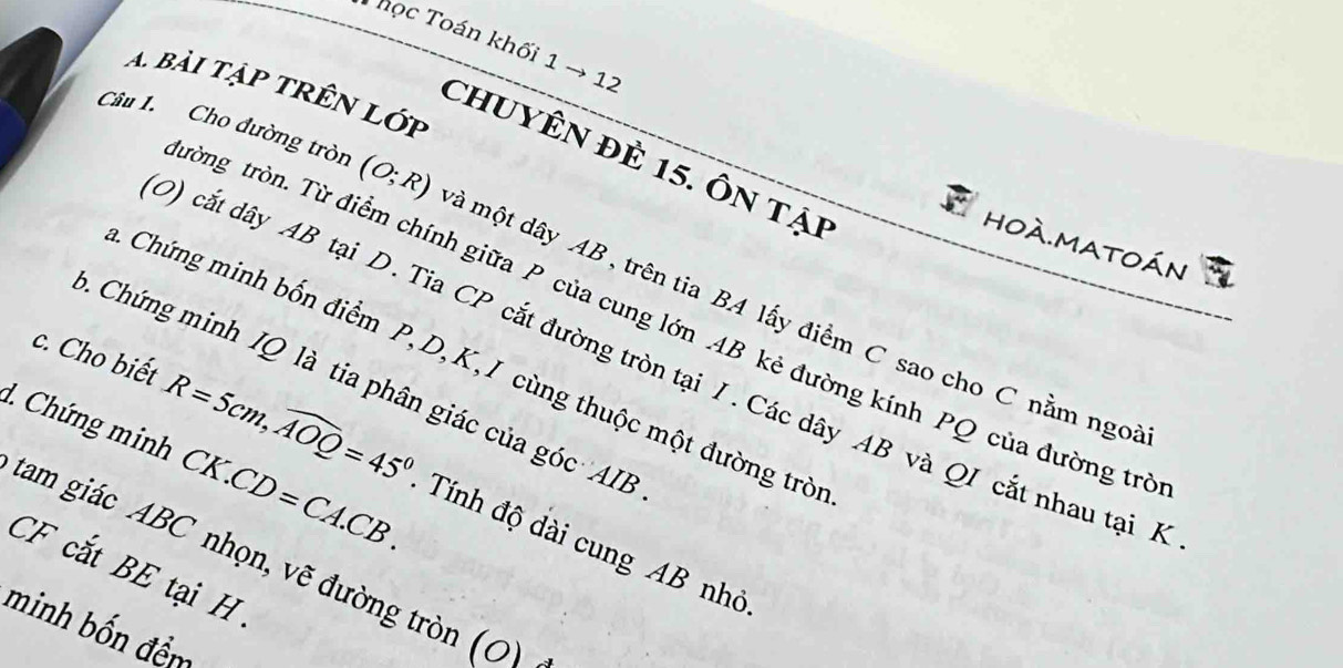 học Toán khối 1 → 12 
A bài tập trên lớp 
chuyÊn đè 15. Ôn tại 
* hoà.matoán 
Câu 1. Cho đường tròn (O;R) mà một dây AB , trên tia BA lấy điểm C sao cho C nằm ngoi 
tròng tròn. Từ điểm chính giữa P của cung lớn AB kẻ đường kính PQ của đường trị 
0) cắt dây AB tại D. Tia CP cắt đường tròn tại I. Các dây AB và QI cắt nhau tại / 
Chứng minh bốn điểm P, D, K, I cùng thuộc một đường trò 
Chứng minh IQ là tia phân giác của góc ' AIB
d. Chứng minh CK.CD=CA.CB. 
c. Cho biết R=5cm, widehat AOQ=45° Tính độ dài cung AB nhỏ 
tam giác ABC nhọn, vẽ đường tròn (0)
CF cắt BE tại H 
minh bốn đềm