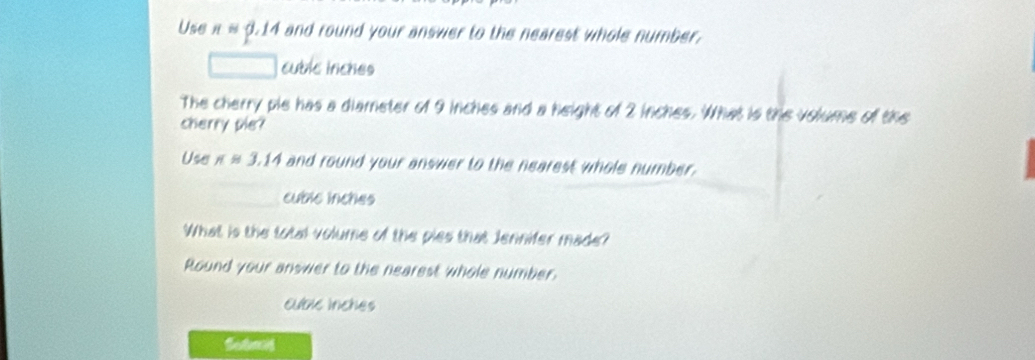 Use napprox 0.14 I and round your answer to the nearest whole number . 
cublc inches 
The cherry pie has a diameter of 9 inches and a height of 2 inches. What is the volume of the 
cherry pie? 
Use π approx 3.14 and round your answer to the nearest whole number.
cublc inches
What is the total volume of the pies that Jennifer made? 
Round your answer to the nearest whole number. 
cublc inches 
Sotand