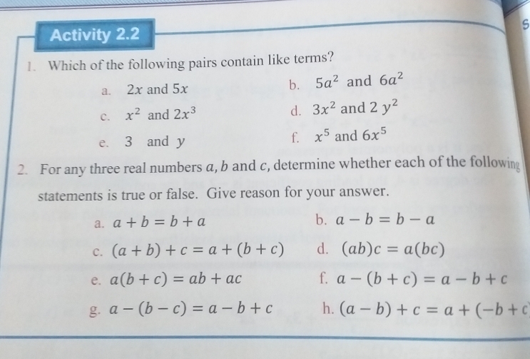 Activity 2.2 
1. Which of the following pairs contain like terms? 
a. 2x and 5x b. 5a^2 and 6a^2
d. 3x^2
c. x^2 and 2x^3 and 2y^2
f. x^5
e. 3 and y and 6x^5
2. For any three real numbers a, b and c, determine whether each of the following 
statements is true or false. Give reason for your answer. 
a. a+b=b+a
b. a-b=b-a
C. (a+b)+c=a+(b+c) d. (ab)c=a(bc)
e. a(b+c)=ab+ac f. a-(b+c)=a-b+c
g. a-(b-c)=a-b+c h. (a-b)+c=a+(-b+c