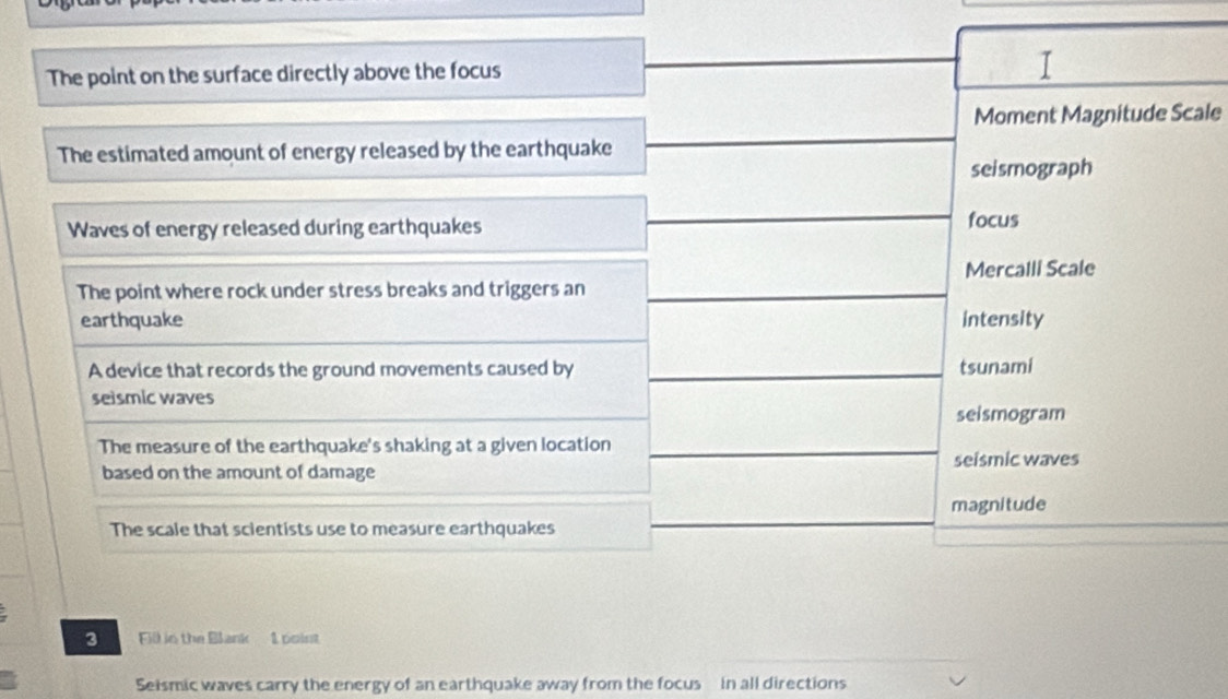 The point on the surface directly above the focus 
I 
Moment Magnitude Scale 
The estimated amount of energy released by the earthquake 
seismograph 
Waves of energy released during earthquakes focus 
Mercalli Scale 
The point where rock under stress breaks and triggers an 
earthquake intensity 
A device that records the ground movements caused by tsunami 
seismic waves 
seismogram 
The measure of the earthquake's shaking at a given location 
seismic waves 
based on the amount of damage 
magnitude 
The scale that scientists use to measure earthquakes 
3 Fill in the Blank 1 point 
Seismic waves carry the energy of an earthquake away from the focus in all directions