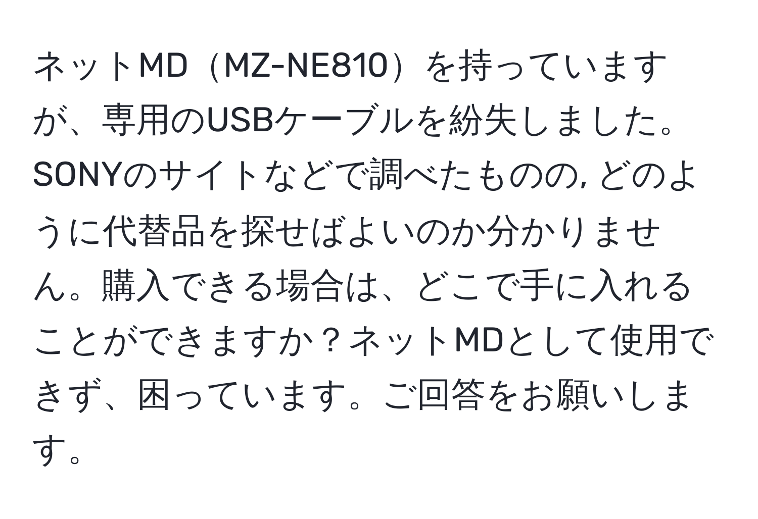 ネットMDMZ-NE810を持っていますが、専用のUSBケーブルを紛失しました。SONYのサイトなどで調べたものの, どのように代替品を探せばよいのか分かりません。購入できる場合は、どこで手に入れることができますか？ネットMDとして使用できず、困っています。ご回答をお願いします。