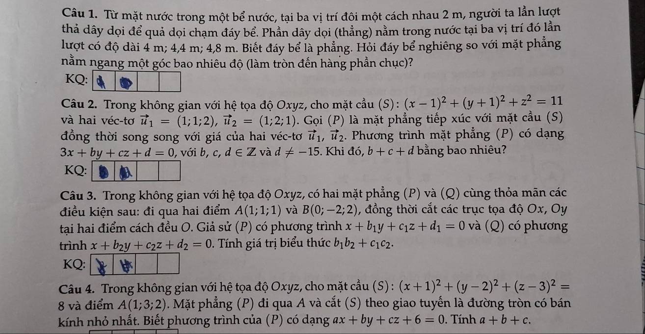 Từ mặt nước trong một bể nước, tại ba vị trí đôi một cách nhau 2 m, người ta lần lượt
thả dây dọi để quả dọi chạm đáy bể. Phần dây dọi (thẳng) nằm trong nước tại ba vị trí đó lần
lượt có độ dài 4 m; 4,4 m; 4,8 m. Biết đáy bể là phẳng. Hỏi đáy bể nghiêng so với mặt phẳng
nằm ngang một góc bao nhiêu độ (làm tròn đến hàng phần chục)?
KQ
Câu 2. Trong không gian với hệ tọa độ Oxyz, cho mặt cầu (S): (x-1)^2+(y+1)^2+z^2=11
và hai véc-tơ vector u_1=(1;1;2),vector u_2=(1;2;1). Gọi (P) là mặt phẳng tiếp xúc với mặt cầu (S)
đồng thời song song với giá của hai véc-tơ vector u_1,vector u_2. Phương trình mặt phẳng (P) có dạng
3x+by+cz+d=0 , với b, c,d∈ Z và d!= -15. Khi đó, b+c+d bằng bao nhiêu?
KQ:
Câu 3. Trong không gian với hệ tọa độ Oxyz, có hai mặt phẳng (P) và (Q) cùng thỏa mãn các
điều kiện sau: đi qua hai điểm A(1;1;1) và B(0;-2;2) , đồng thời cắt các trục tọa độ Ox, Oy
tại hai điểm cách đều O. Giả sử (P) có phương trình x+b_1y+c_1z+d_1=0 và (Q) có phương
trình x+b_2y+c_2z+d_2=0. Tính giá trị biểu thức b_1b_2+c_1c_2.
KQ:
Câu 4. Trong không gian với hệ tọa độ Oxyz, cho mặt cầu (S) : (x+1)^2+(y-2)^2+(z-3)^2=
8 và điểm A(1;3;2). Mặt phẳng (P) đi qua A và cắt (S) theo giao tuyến là đường tròn có bán
kính nhỏ nhất. Biết phương trình của (P) có dạng ax+by+cz+6=0 Tính a+b+c.