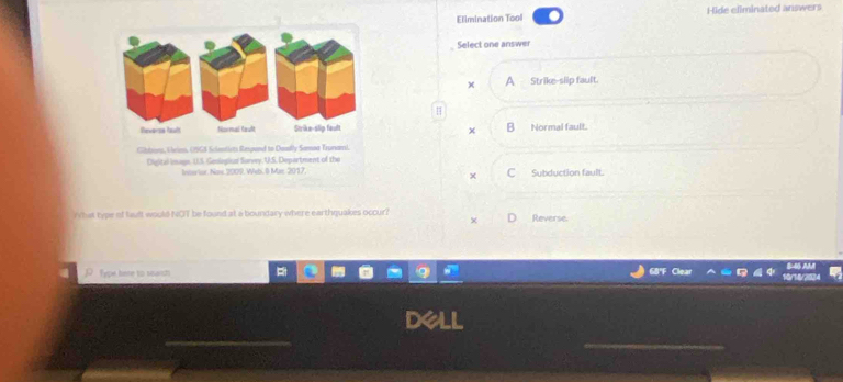 Elimination Tool Hide eliminated answers
Select one answer
x a Strike-slip fault.
H
B Normal fault.
×
Subduction fault.
×
rhat type of fauft would NOT be found at a boundary where earthquakes occur? Reverse.
Fype kere to searsh a
_