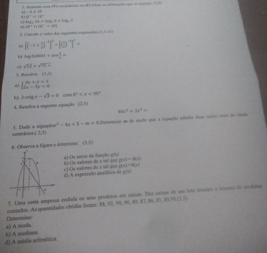 Assinale com (V) verdadeiras ou (F) falsas as afirmações que se seguem (2,0)
a) -4 ∈ L
b) Q^-⊂ IR^-
c) log _516=log _58+log _52
d) IR^+∩ IR^-= 0
2. Calcule o valor das seguintes expressões (1,5* 3)
 [(-1+ 5/3 )^-2]^3+[( 1/3 )^-3]^2=
b). log 0.0001+sen π /6 =
c), sqrt(12)+sqrt(75=)
3. Resolva: (3,5)
a) beginarrayl 3x+y=1 2x-3y=8endarray.
b). 3cot gx-sqrt(3)=0 com 0°
4. Resolva a seguinte equação (2,5)
48x^2=3x^4=
5. Dada a equação x^2-4x+5-m=0.Determine m de modo que a equação admita duas raizes reais de sinais
contrários. (2,5)
6. Observa a figura e determine: (3,5)
b) Os valores de x tal que a) Os zeros da função g(x) g(x)=h(x)
c) Os valores de x tal que g(x)>h(x)
d) A expressão analítica de g(x)
7. Uma certa empresa embala os seus produtos em caixas. Dez caixas de um lote tiveram o número de produtos
contados. As quantidades obtidas foram: 88, 92, 90, 90, 89, 87, 86, 85, 89,9 0.(1,5)
Determine:
a) A moda.
d) A média aritmética. b) A mediana.