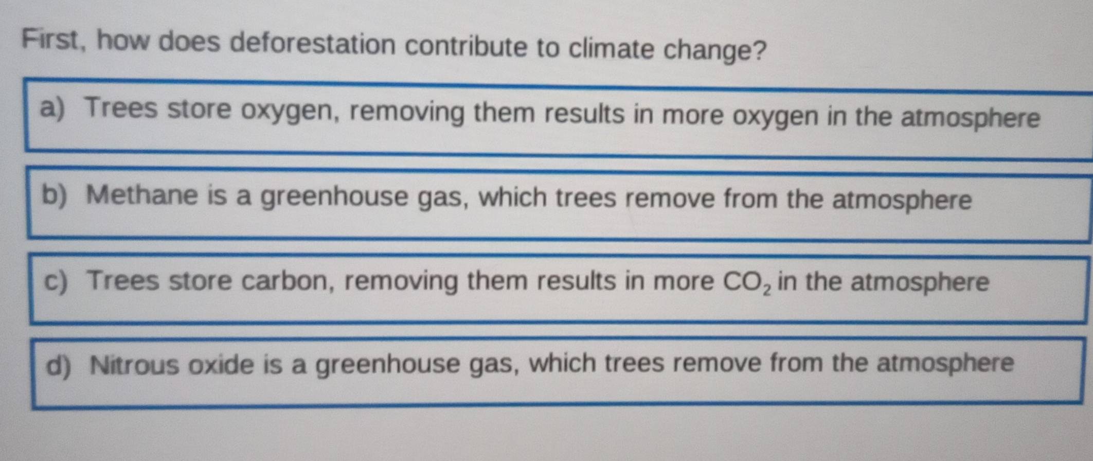 First, how does deforestation contribute to climate change?
a) Trees store oxygen, removing them results in more oxygen in the atmosphere
b) Methane is a greenhouse gas, which trees remove from the atmosphere
c) Trees store carbon, removing them results in more CO_2 in the atmosphere
d) Nitrous oxide is a greenhouse gas, which trees remove from the atmosphere