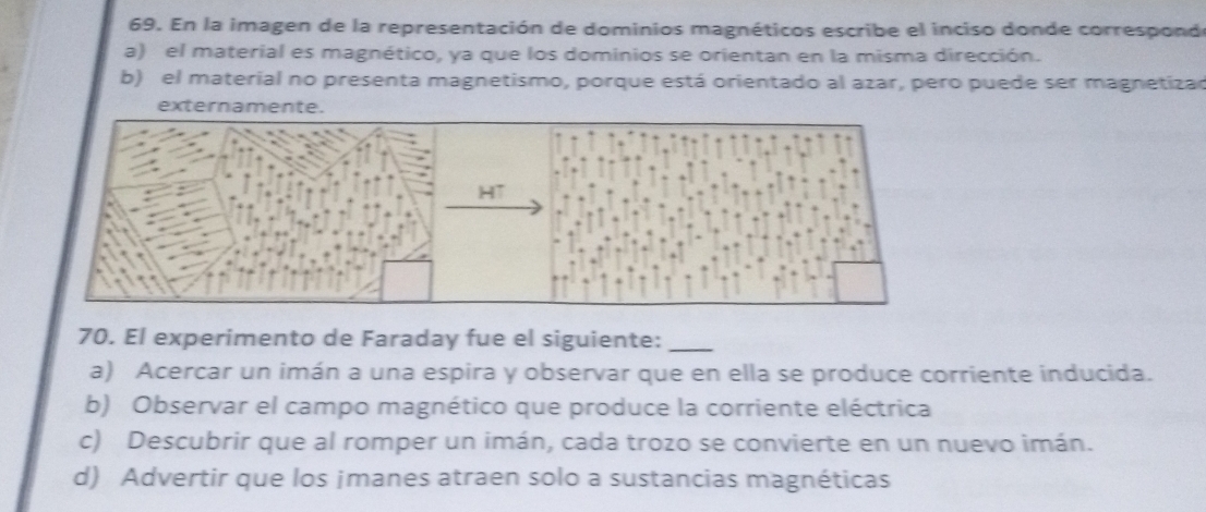 En la imagen de la representación de dominios magnéticos escribe el inciso donde correspond
a) el material es magnético, ya que los dominios se orientan en la misma dirección.
b) el material no presenta magnetismo, porque está orientado al azar, pero puede ser magnetizar
externamente.
70. El experimento de Faraday fue el siguiente:_
a) Acercar un imán a una espira y observar que en ella se produce corriente inducida.
b) Observar el campo magnético que produce la corriente eléctrica
c) Descubrir que al romper un imán, cada trozo se convierte en un nuevo imán.
d) Advertir que los ¡manes atraen solo a sustancias magnéticas