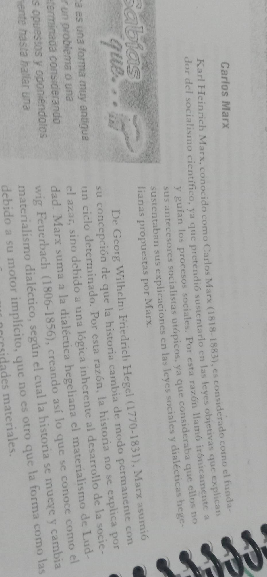 Carlos Marx 
Karl Heinrich Marx, conocido como Carlos Marx (1818-1883), es considerado como el funda- 
dor del socialismo científico, ya que pretendió sustentarlo en las leyes objetivas que explican 
y guían los procesos sociales. Por esta razón llamó irónicamente a 
sus antecesores socialistas utópicos, ya que consideraba que ellos no 
sustentaban sus explicaciones en las leyes sociales y dialécticas hege. 
Sabiast 
lianas propuestas por Marx. 
que. . . 
De Georg Wilhelm Friedrich Hegel (1770-1831), Marx asumió 
su concepción de que la historia cambia de modo permanente con 
el azar, sino debido a una lógica inherente al desarrollo de la socie- 
á es una forma muy antigua 
un ciclo determinado. Por esta razón, la historia no se explica por 
dad. Marx suma a la dialéctica hegeliana el materialismo de Lud- 
r un problema o una 
fein a considerand 
materialismo dialéctico, según el cual la historia se mueye y cambia 
as opuestos y oponiéndolos 
wig Feuerbach (1806-1856), creando así lo que se conoce como el 
debido a su motor implícito, que no es otro que la forma como las 
hente hásta hállar una 
necesidades materiales.