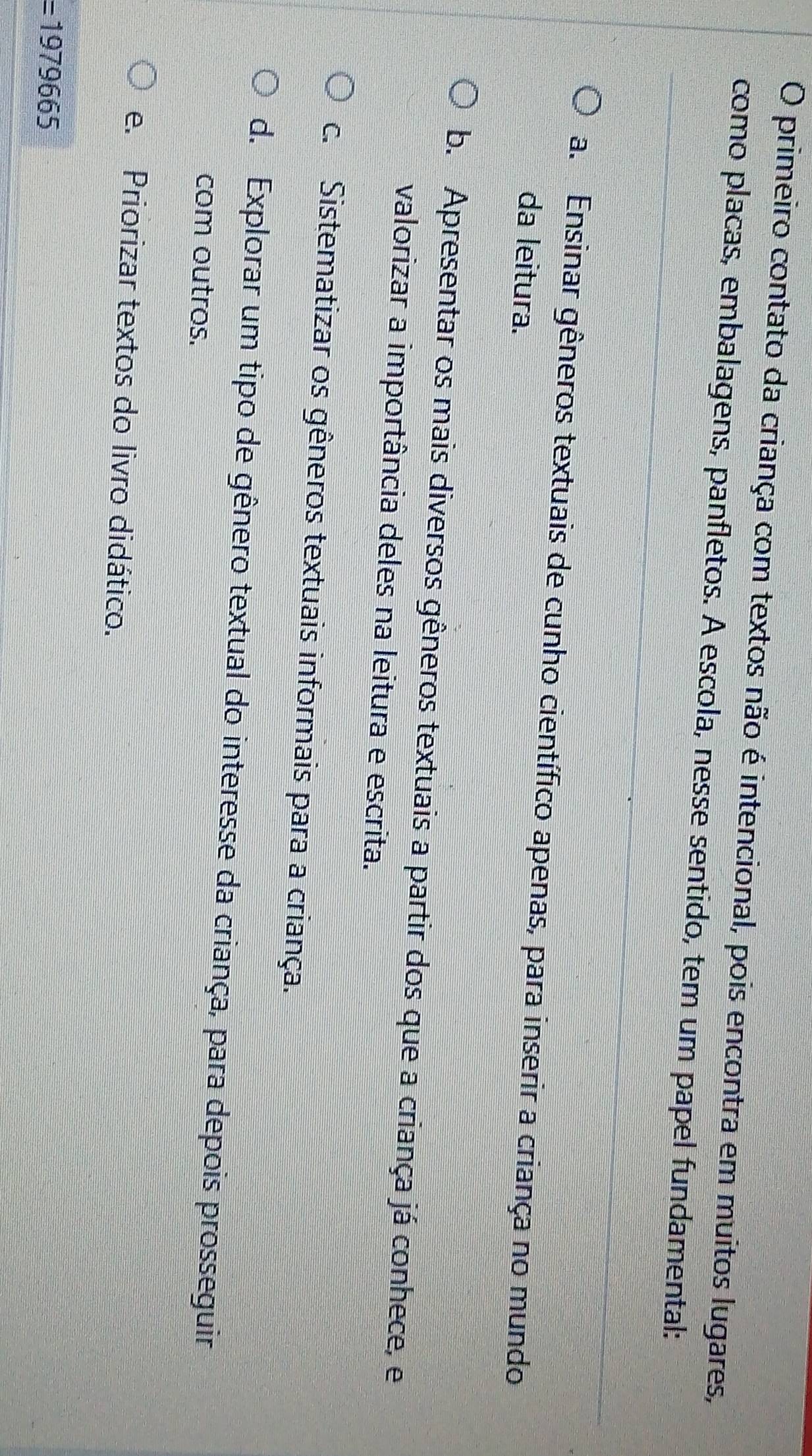 primeiro contato da criança com textos não é intencional, pois encontra em muitos lugares,
como placas, embalagens, panfletos. A escola, nesse sentido, tem um papel fundamental:
a. Ensinar gêneros textuais de cunho científico apenas, para inserir a criança no mundo
da leitura.
b. Apresentar os mais diversos gêneros textuais a partir dos que a criança já conhece, e
valorizar a importância deles na leitura e escrita.
c. Sistematizar os gêneros textuais informais para a criança.
d. Explorar um tipo de gênero textual do interesse da criança, para depois prosseguir
com outros.
e. Priorizar textos do livro didático.
=1979665