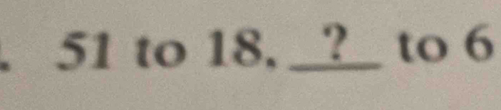 51 to 18, __?_ to 6