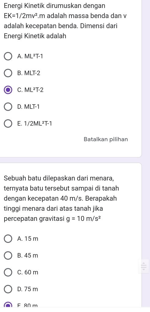 Energi Kinetik dirumuskan dengan
EK=1/2mv^2. m adalah massa benda dan v
adalah kecepatan benda. Dimensi dari
Energi Kinetik adalah
A. ML^2T-1
B. MLT-2
C. ML^2T-2
D. MLT-1
E. 1/2ML^2T-1
Batalkan pilihan
Sebuah batu dilepaskan dari menara,
ternyata batu tersebut sampai di tanah
dengan kecepatan 40 m/s. Berapakah
tinggi menara dari atas tanah jika
percepatan gravitasi g=10m/s^2
A. 15 m
B. 45 m
C. 60 m
D. 75 m
F 80 m