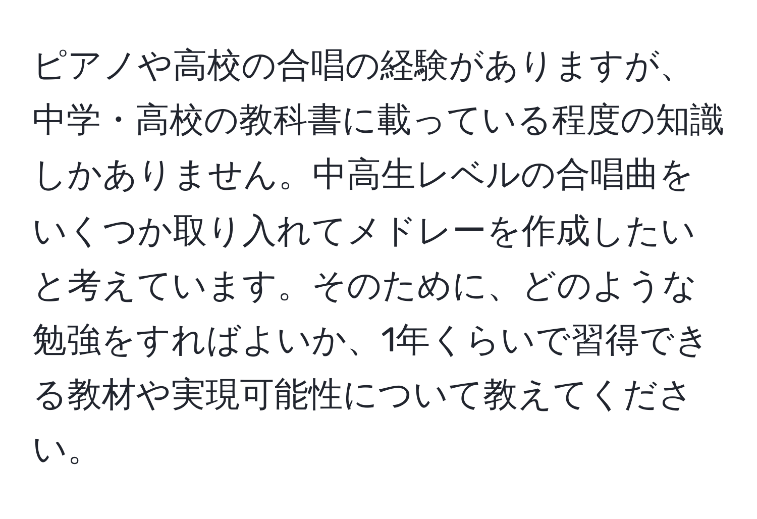 ピアノや高校の合唱の経験がありますが、中学・高校の教科書に載っている程度の知識しかありません。中高生レベルの合唱曲をいくつか取り入れてメドレーを作成したいと考えています。そのために、どのような勉強をすればよいか、1年くらいで習得できる教材や実現可能性について教えてください。