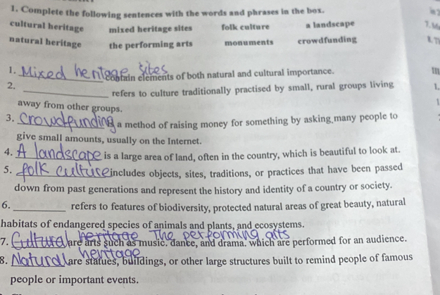 Complete the following sentences with the words and phrases in the box.
m 2
cultural heritage mixed heritage sites folk culture a landscape 7. M
natural heritage the performing arts monuments crowdfunding tn
1.
_contain elements of both natural and cultural importance.
m
2.
_refers to culture traditionally practised by small, rural groups living 1,
1
away from other groups.
3.
_a method of raising money for something by asking many people to
give small amounts, usually on the Internet.
4.
_is a large area of land, often in the country, which is beautiful to look at.
5.
_includes objects, sites, traditions, or practices that have been passed
down from past generations and represent the history and identity of a country or society.
6. _refers to features of biodiversity, protected natural areas of great beauty, natural
habitats of endangered species of animals and plants, and ecosystems.
7. _ are arts such as music, dance, and drama, which are performed for an audience.
8. are statues, buildings, or other large structures built to remind people of famous
people or important events.