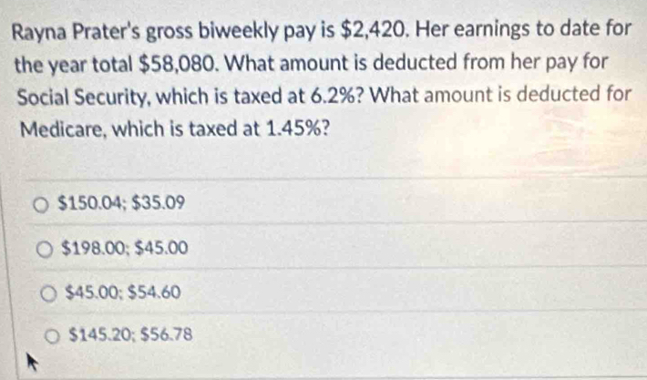 Rayna Prater's gross biweekly pay is $2,420. Her earnings to date for
the year total $58,080. What amount is deducted from her pay for
Social Security, which is taxed at 6.2%? What amount is deducted for
Medicare, which is taxed at 1.45%?
$150.04; $35.09
$198.00; $45.00
$45.00; $54.60
$145.20; $56.78