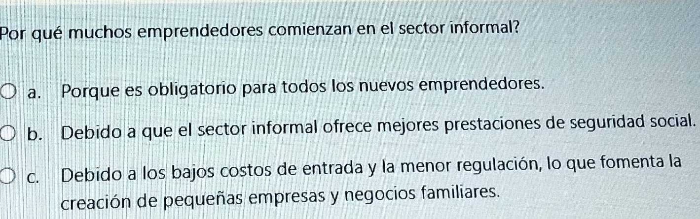 Por qué muchos emprendedores comienzan en el sector informal?
a. Porque es obligatorio para todos los nuevos emprendedores.
b. Debido a que el sector informal ofrece mejores prestaciones de seguridad social.
c. Debido a los bajos costos de entrada y la menor regulación, lo que fomenta la
creación de pequeñas empresas y negocios familiares.