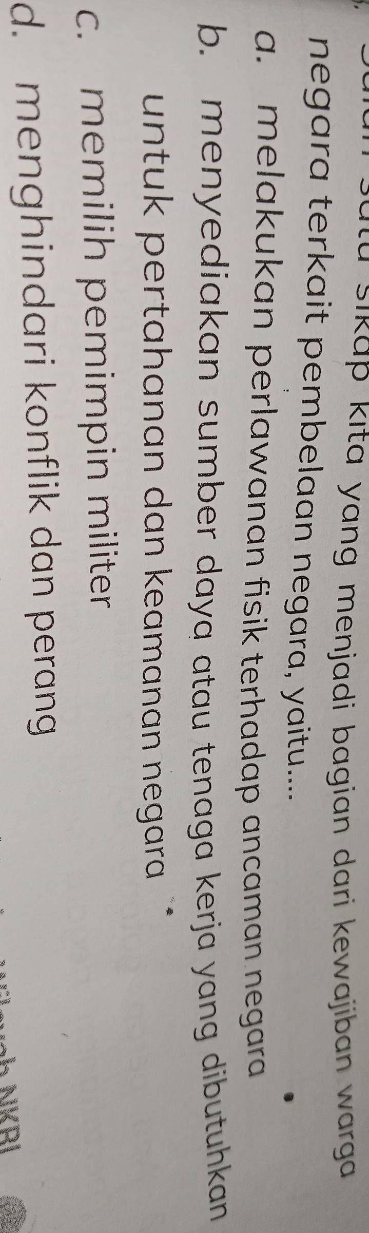 a s ikap kıta yang menjadi bagian dari kewajiban w arg .
negara terkait pembelaan negara, yaitu.....
a. melakukan perlawanan fisik terhadap ancaman negara
b. menyediakan sumber daya atau tenaga kerja yang dibutuhkan
untuk pertahanan dan keamanan negara `
c. memilih pemimpin militer
d. menghindari konflik dan perang
ah NKRI