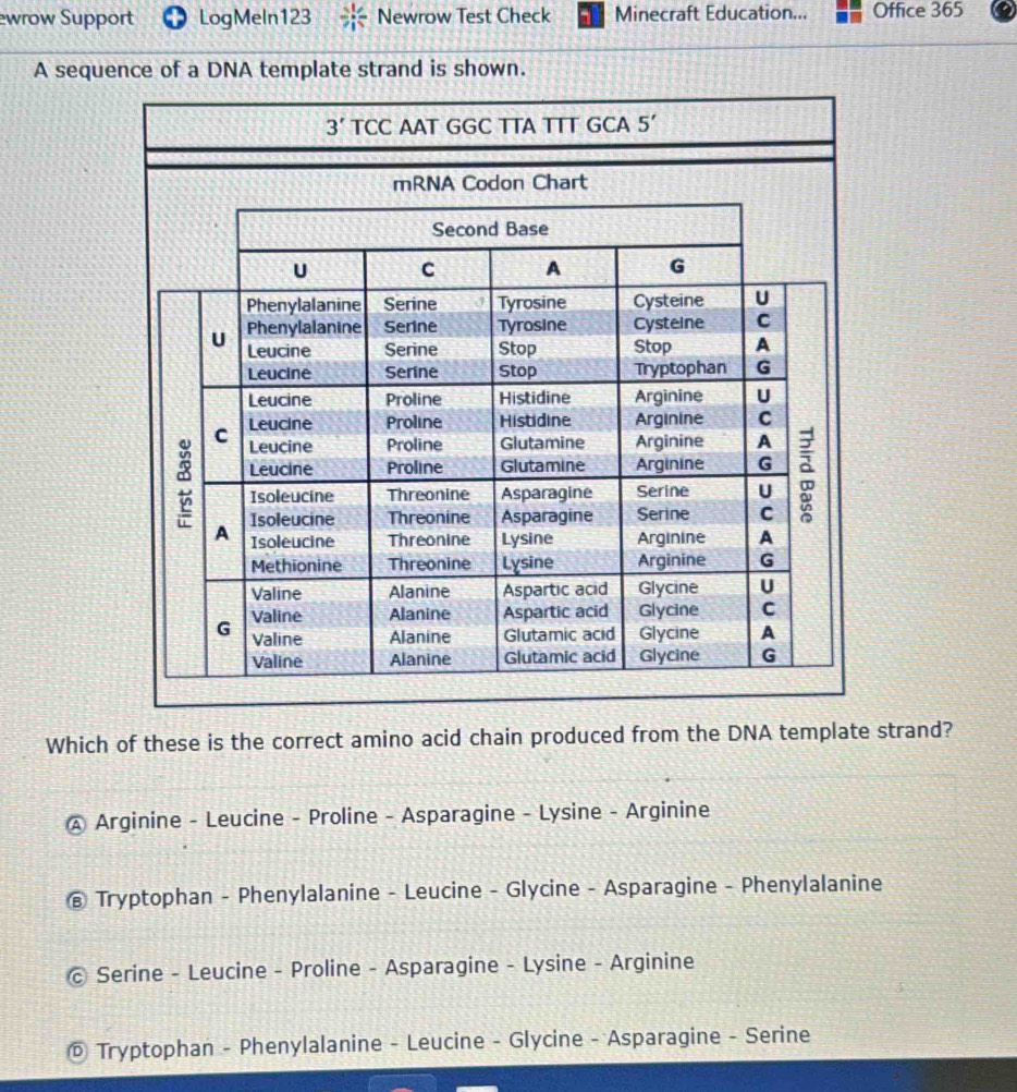 ewrow Support LogMeln123 Newrow Test Check Minecraft Education... Office 365
A sequence of a DNA template strand is shown.
Which of these is the correct amino acid chain produced from the DNA template strand?
A Arginine - Leucine - Proline - Asparagine - Lysine - Arginine
@ Tryptophan - Phenylalanine - Leucine - Glycine - Asparagine - Phenylalanine
© Serine - Leucine - Proline - Asparagine - Lysine - Arginine
© Tryptophan - Phenylalanine - Leucine - Glycine - Asparagine - Serine