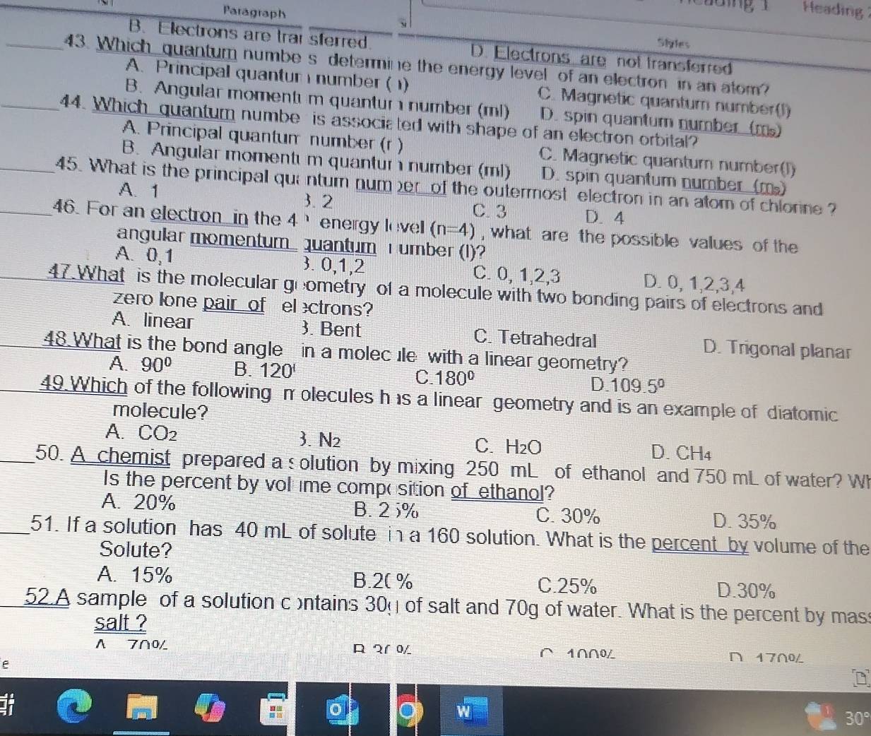 Heading
Paragraph Siyles
B. Electrons are trai sferred. D. Electrons are not transferred
_43. Which quantum numbe s determine the energy level of an electron in an atom?
A. Principal quantur number (1) C. Magnetic quantum number(l)
B. Angular momentı m quantur  number (ml) D. spin quantum number  (m)
_44. Which quantum numbe is associated with shape of an electron orbital?
A. Principal quantum number (r ) C. Magnetic quantum number(I)
B. Angular momentu m quantur  number (ml) D. spin quantum number (m)
_45. What is the principal quinturn num er of the outermost electron in an atom of chlorine?
A. 1 3. 2 D. 4
C. 3
_46. For an electron_ in the 4 energy level (n=4) , what are the possible values of the 
angular momentum_ quantum T umber (I)?
A. 0,1 3. 0,1,2 C. 0, 1,2,3 D. 0, 1,2,3,4
47.What is the molecular goometry of a molecule with two bonding pairs of electrons and
zero lone pair of el ectrons?
A. linear 3. Bent C. Tetrahedral D. Trigonal planar
48 What is the bond angle in a molec ile with a linear geometry?
A. 90° B. 120' C. 180° D. 109.5°
49.Which of the following π olecules h is a linear geometry and is an example of diatomic
molecule?
A. CO_2 3.N2 C. H_2O D. CH4
_50. A chemist prepared a s olution by mixing 250 mL of ethanol and 750 mL of water? Wh
Is the percent by vol me compo sition of ethanol?
A. 20% B. 2 5% C. 30% D.35%
_51. If a solution has 40 mL of solute in a 160 solution. What is the percent by volume of the
Solute?
A. 15% B.2( % C.25%
D.30%
52.A sample of a solution contains 30% of salt and 70g of water. What is the percent by mass
salt ?
Λ 7∩0 R १1 0
e
1∩∩0L ∩ 17∩0L
30°