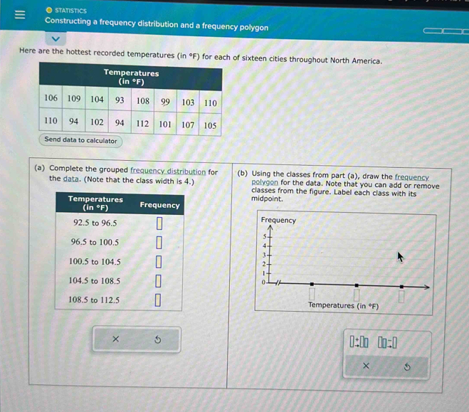 STATISTICS
Constructing a frequency distribution and a frequency polygon
Here are the hottest recorded temperatures (in°F) for each of sixteen cities throughout North America.
(a) Complete the grouped frequency distribution for (b) Using the classes from part (a), draw the frequency
the data. (Note that the class width is 4.) polygon for the data. Note that you can add or remove
classes from the figure. Label each class with its
midpoint.
 
× (”
□ □ =□
×