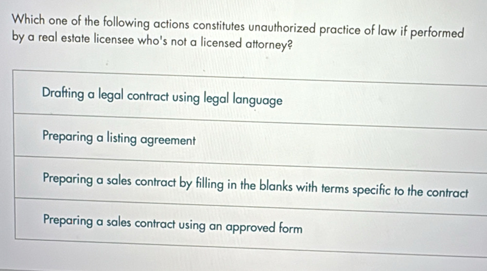 Which one of the following actions constitutes unauthorized practice of law if performed
by a real estate licensee who's not a licensed attorney?
Drafting a legal contract using legal language
Preparing a listing agreement
Preparing a sales contract by filling in the blanks with terms specific to the contract
Preparing a sales contract using an approved form