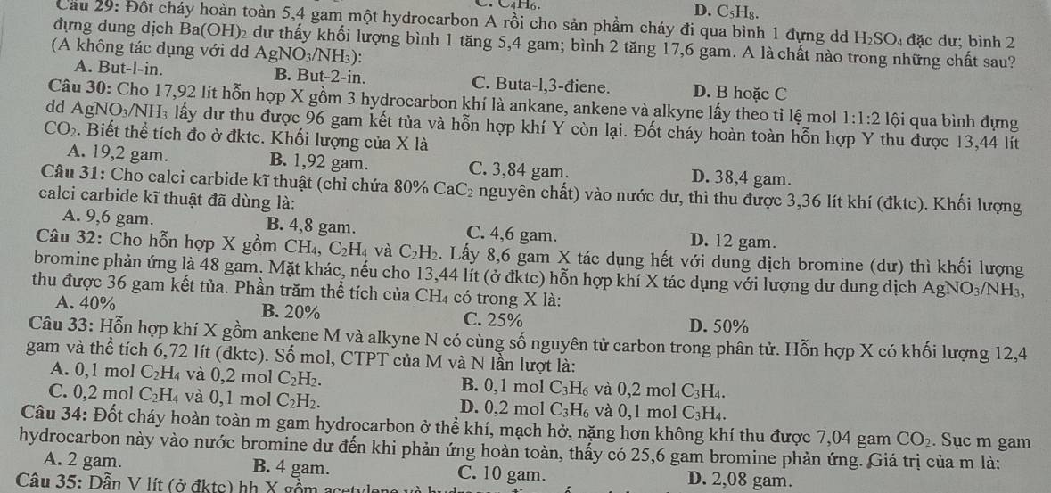 D. C₅H₈.
Cầu 29: Đột cháy hoàn toàn 5,4 gam một hydrocarbon A rồi cho sản phầm cháy đi qua bình 1 đựng dd H₂SO₄ đặc dư; bình 2
đựng dung dịch Ba(OH)₂ dư thấy khối lượng bình 1 tăng 5,4 gam; bình 2 tăng 17,6 gam. A là chất nào trong những chất sau?
(A không tác dụng với dd Ag NO_3/NH_3).
A. But-l-in. B. But-2-in. C. Buta-l,3-điene. D. B hoặc C
Câu 30: Cho 17,92 lít hỗn hợp X gồm 3 hydrocarbon khí là ankane, ankene và alkyne lấy theo tỉ lệ mol 1:1:2 lội qua bình đựng
dd Ag NO_3/NH_3 lấy dư thu được 96 gam kết tủa và hỗn hợp khí Y còn lại. Đốt cháy hoàn toàn hỗn hợp Y thu được 13,44 lít
CO_2. Biết thể tích đo ở đktc. Khối lượng của X là
A. 19,2 gam. B. 1,92 gam. C. 3,84 gam. D. 38,4 gam.
Câu 31: Cho calci carbide kĩ thuật (chỉ chứa 80% Ca _1C_2 nguyên chất) vào nước dư, thì thu được 3,36 lít khí (đktc). Khối lượng
calci carbide kĩ thuật đã dùng là:
A. 9,6 gam. B. 4,8 gam. C. 4,6 gam. D. 12 gam.
Câu 32: Cho hỗn hợp X gồm CH_4,C_2H_4 và C_2H_2. Lấy 8,6 gam X tác dụng hết với dung dịch bromine (dư) thì khối lượng
bromine phản ứng là 48 gam. Mặt khác, nếu cho 13,44 lít (ở đktc) hỗn hợp khí X tác dụng với lượng dư dung dịch AgNO₃/NH₃,
thu được 36 gam kết tủa. Phần trăm thể tích của CH₄ có trong X là:
A. 40% B. 20% C. 25% D. 50%
Câu 33: Hỗn hợp khí X gồm ankene M và alkyne N có cùng số nguyên tử carbon trong phân tử. Hỗn hợp X có khối lượng 12,4
gam và thể tích 6,72 lít (đktc). Số mol, CTPT của M và N lần lượt là:
A. 0,1 mol C_2H_4 và 0,2 mol C_2H_2. B. 0,1 mol C_3H_6 và 0,2 mol C_3H_4.
C. 0,2 mol C_2H_4 và 0,1 mol C_2H_2. D. 0,2 mol C_3H_6 và 0,1 mol C_3H_4.
Câu 34: Đốt cháy hoàn toàn m gam hydrocarbon ở thể khí, mạch hở, nặng hơn không khí thu được 7,04 gam CO_2. Sục m gam
hydrocarbon này vào nước bromine dư đến khi phản ứng hoàn toàn, thấy có 25,6 gam bromine phản ứng. Giá trị của m là:
A. 2 gam. B. 4 gam. C. 10 gam. D. 2,08 gam.
Câu 35: Dẫn V lít (ở đktc) hh X gồm acetylone