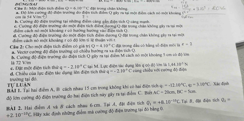 EM=-800V/m;E_N=-400V/m
ĐÚNG/SAI
Câu 1: Một điện tích điểm Q=6.10^(-13)C đặt trong chân không.
a. Độ lớn cường độ điện trường do điện tích điểm Q gây ra tại một điểm cách nó một khoảng
cm là 54 V/m E=
b. Cường độ điện trường tại những điểm càng gần điện tích Q càng mạnh.
c. Cường độ điện trường do một điện tích điểm dương Q đặt trong chân không gây ra tại một
điểm cách nó một khoảng r có hướng hướng vào điện tích Q.
d. Cường độ điện trường do một điện tích điểm dương Q đặt trong chân không gây ra tại một
điểm cách nó một khoảng r có độ lớn tỉ lệ thuận với r.
Câu 2: Cho một điện tích điểm có giá trị Q=4.10^(-9)C đặt trong dầu có hằng số điện môi là varepsilon =2
a. Vectơ cường độ điện trường có chiều hướng ra xa điện tích Q.
b. Cường độ điện trường do điện tích Q gây ra tại điểm M cách nó một khoảng 5 cm có độ lớn
là 72 V/m
c. Đặt một điện tích thử q=-2.10^(-9)C tại M. Lực điện tác dụng lên q có độ lớn là 1,44.10^(-5)N
d. Chiều của lực điện tác dụng lên điện tích thử q=-2.10^(-9)C cùng chiều với cường độ điện
trường tại đó.
tự luận
BẢI 1. Tại hai điểm A, B cách nhau 15 cm trong không khí có hai điện tích q_1=-12.10^(-6)C,q_2=3.10^(-6)C. Xác định
độ lớn cường độ điện trường do hai điện tích này gây ra tại điểm C. Biết AC=20cm,BC=5cm.
BÀI 2. Hai điểm A và B cách nhau 6 cm. Tại A, đặt điện tích Q_1=+8.10^(-10)C Tại B, đặt điện tích Q_2=
+2.10^(-10)C. Hãy xác định những điểm mà cường độ điện trường tại đó bằng 0.