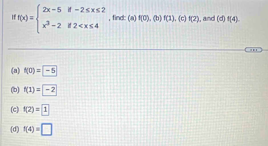 If f(x)=beginarrayl 2x-5if-2≤ x≤ 2 x^3-2if2 , find: (a) f(0) , (b) f(1) , (c) f(2) , and (0 1) f(4). 
'.
(a) f(0)=-5
(b) f(1)= -2
(c) f(2)= 1
(d) f(4)=□