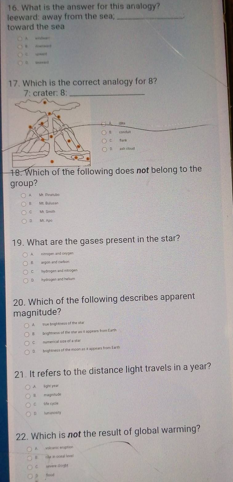 What is the answer for this analogy?
leeward: away from the sea; _:
toward the sea
A windware
dowoward
C. upward
D seaward
17. Which is the correct analogy for 8?
7: crater: 8:_
d i e
B conduit
flank
D. ash cloud
18. Which of the following does not belong to the
group?
A. Mt. Pinatubo
B. Mt. Bulusan
C Mt. Smith
D. Mt. Apo
19. What are the gases present in the star?
A nitrogen and oxygen
B. argon and carbon
C. hydrogen and nitrogen
D hydrogen and helium
20. Which of the following describes apparent
magnitude?
A. true brightness of the star
B. brightness of the star as it appears from Earth
C. numerical size of a star
D. brightness of the moon as it appears from Earth
21 It refers to the distance light travels in a year?
A. light year
B. magnitude
C life cycle
D. lumanosity
22. Which is not the result of global warming?
A. volcanic eruption
B rie in oceal level
C nevere droght
p flood