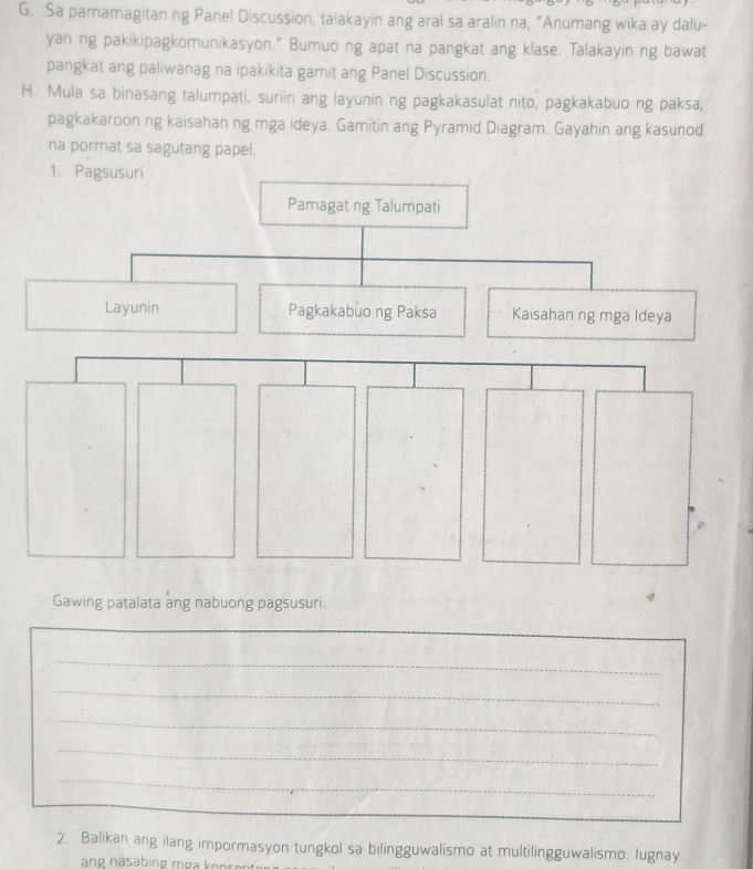 Sa pamamagitan ng Panel Discussion, talakayin ang aral sa aralin na, “Anumang wika ay dalu- 
yan ng pakikipagkomunikasyon.” Bumuo ng apat na pangkat ang klase. Talakayin ng bawat 
pangkat ang paliwanag na ipakikita gamit ang Panel Discussion. 
H. Mula sa binasang talumpati, suriin ang layunin ng pagkakasulat nito, pagkakabuo ng paksa, 
pagkakaroon ng kaisahan ng mga ideya. Gamitin ang Pyramid Diagram. Gayahin ang kasunod 
na pormat sa sagutang papel. 
1. Pagsusuri 
Pamagat ng Talumpati 
Layunin Pagkakabùo ng Paksa Kaisahan ng mga Ideya 
Gawing patalata ang nabuong pagsusuri. 
_ 
_ 
_ 
_ 
_ 
_ 
2. Balikan ang ilang impormasyon tungkol sa bilingguwalismo at multilingguwalismo. lugnay