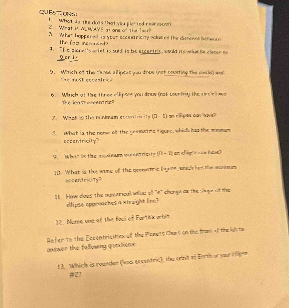 What do the dots that you plotted represent? 
2. What is ALWAYS at one of the foci? 
3. What happened to your eccentricity value as the distance between 
the foci increased? 
4. If a planet's orbit is said to be eccentric, would its volue be closer to 
O or 1? 
5. Which of the three ellipses you drew (not counting the circle) was 
the most eccentric? 
6. Which of the three ellipses you drew (not counting the cincle) was 
the least eccentric? 
7. What is the minimum eccentricity (0-1) an ellipse can have? 
8. What is the name of the geometric figure, which has the minmum 
eccentricity? 
9. What is the maximum eccentricity (0-1) an ellipse can have? 
10. What is the name of the geometric figure, which has the maximum 
eccentricity? 
11. How does the numerical volue of "e" change as the shape of the 
ellipse approaches a straight line? 
12. Name one of the foci of Earth's orbit 
Refer to the Eccentricities of the Planets Chart on the frant of the lai ta 
answer the following questions: 
13. Which is rounder (less eccentric), the arbit of Earth or your Elipse 
# 2?