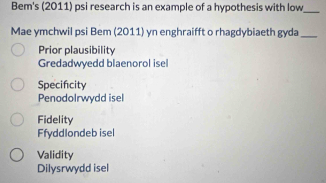 Bem's (2011) psi research is an example of a hypothesis with low_
Mae ymchwil psi Bem (2011) yn enghraifft o rhagdybiaeth gyda_
Prior plausibility
Gredadwyedd blaenorol isel
Specifcity
Penodolrwydd isel
Fidelity
Ffyddlondeb isel
Validity
Dilysrwydd isel