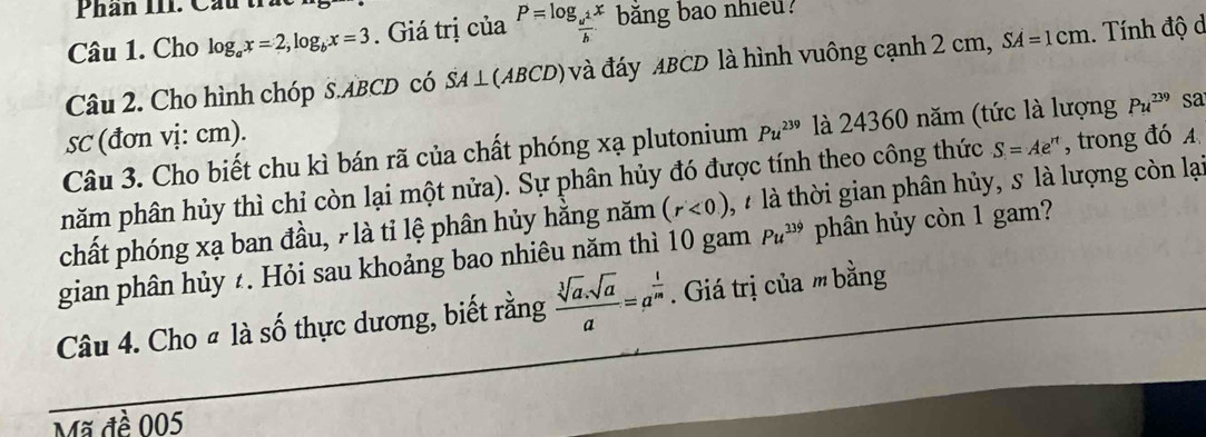 Phân I1I. Cau th 
Câu 1. Cho log _ax=2, log _bx=3. Giá trị của P=log _ u^1/b x băng bao nhieu? 
Câu 2. Cho hình chóp S. ABCD có A⊥ (AB CD và đáy ABCD là hình vuông cạnh 2 cm, SA=1cm. Tính độ d 
sc (đơn vị: cm). 
Câu 3. Cho biết chu kì bán rã của chất phóng xạ plutonium Pu^(239) là 24360 năm (tức là lượng Pu^(239) sa 
năm phân hủy thì chỉ còn lại một nửa). Sự phân hủy đó được tính theo công thức S=Ae^(rt) , trong đó A 
chất phóng xạ ban đầu, 7 là tỉ lệ phân hủy hằng năm (r<0) à là thời gian phân hủy, s là lượng còn lại 
gian phân hủy ¿. Hỏi sau khoảng bao nhiêu năm thì 10 gam Pu^(339) phân hủy còn 1 gam? 
Câu 4. Cho # là số thực dương, biết rằng  (sqrt[3](a).sqrt(a))/a =a^(frac 1)m. Giá trị của m bằng 
Mã đề 005