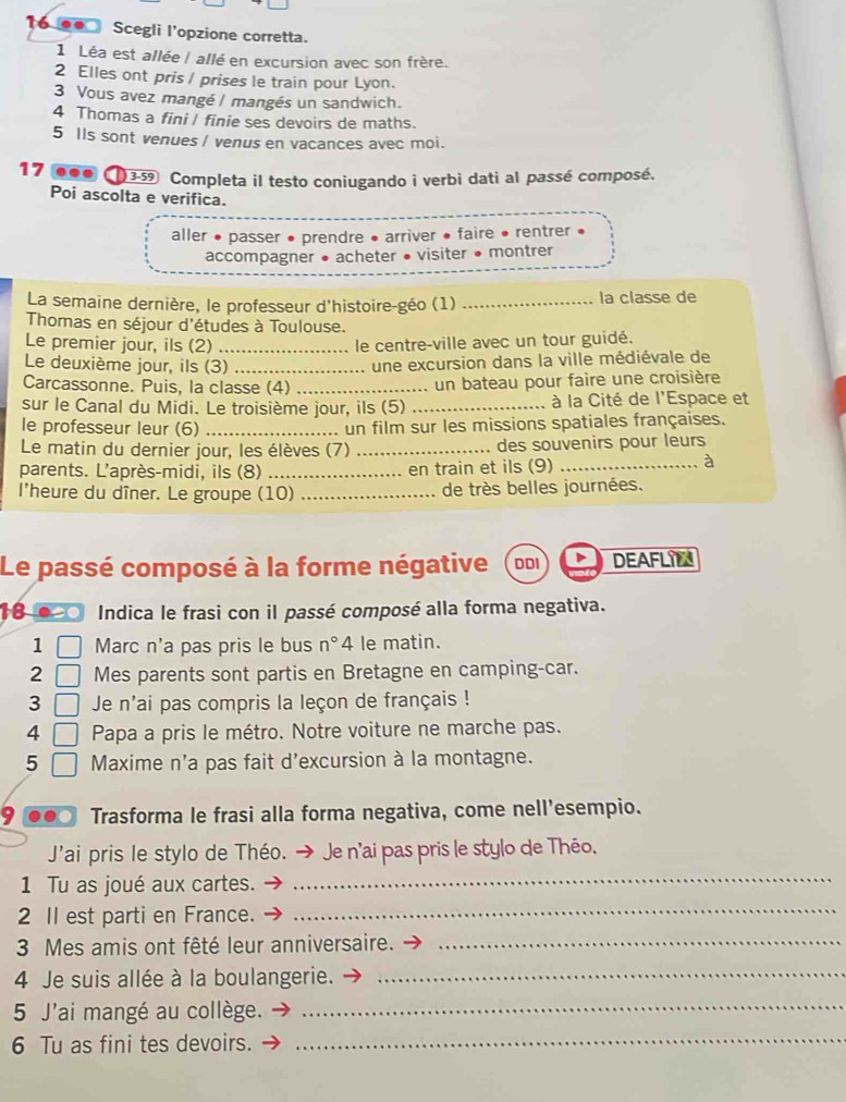 Scegli l'opzione corretta.
1 Léa est allée | allé en excursion avec son frère.
2 Elles ont pris / prises le train pour Lyon.
3 Vous avez mangé | mangés un sandwich.
4 Thomas a fini I finie ses devoirs de maths.
5 Ils sont venues / venus en vacances avec moi.
17 ...  3-39 Completa il testo coniugando i verbi dati al passé composé.
Poi ascolta e verifica.
aller • passer • prendre • arriver • faire • rentrer
accompagner • acheter • visiter • montrer
La semaine dernière, le professeur d'histoire-géo (1) _la classe de
Thomas en séjour d'études à Toulouse.
Le premier jour, ils (2) _le centre-ville avec un tour guidé.
Le deuxième jour, ils (3)_
une excursion dans la ville médiévale de
Carcassonne. Puis, la classe (4)_
un bateau pour faire une croisière
sur le Canal du Midi. Le troisième jour, ils (5) _ à la Cité de l'Espace et
le professeur leur (6) _un film sur les missions spatiales françaises.
Le matin du dernier jour, les élèves (7) _des souvenirs pour leurs
parents. L'après-midi, ils (8) _en train et ils (9)_
à
l'heure du dîner. Le groupe (10) _de très belles journées.
Le passé composé à la forme négative DDI DEAFLIL
18 00 Indica le frasi con il passé composé alla forma negativa.
1 Marc n'a pas pris le bus n° 4 le matin.
2 Mes parents sont partis en Bretagne en camping-car.
3  Je n'ai pas compris la leçon de français !
4  Papa a pris le métro. Notre voiture ne marche pas.
5 Maxime n'a pas fait d'excursion à la montagne.
9 Trasforma le frasi alla forma negativa, come nell’esempio.
J'ai pris le stylo de Théo. → Je n'ai pas pris le stylo de Théo.
1 Tu as joué aux cartes.
_
2 II est parti en France._
3 Mes amis ont fêté leur anniversaire._
4 Je suis allée à la boulangerie._
5 J'ai mangé au collège.
_
6 Tu as fini tes devoirs._