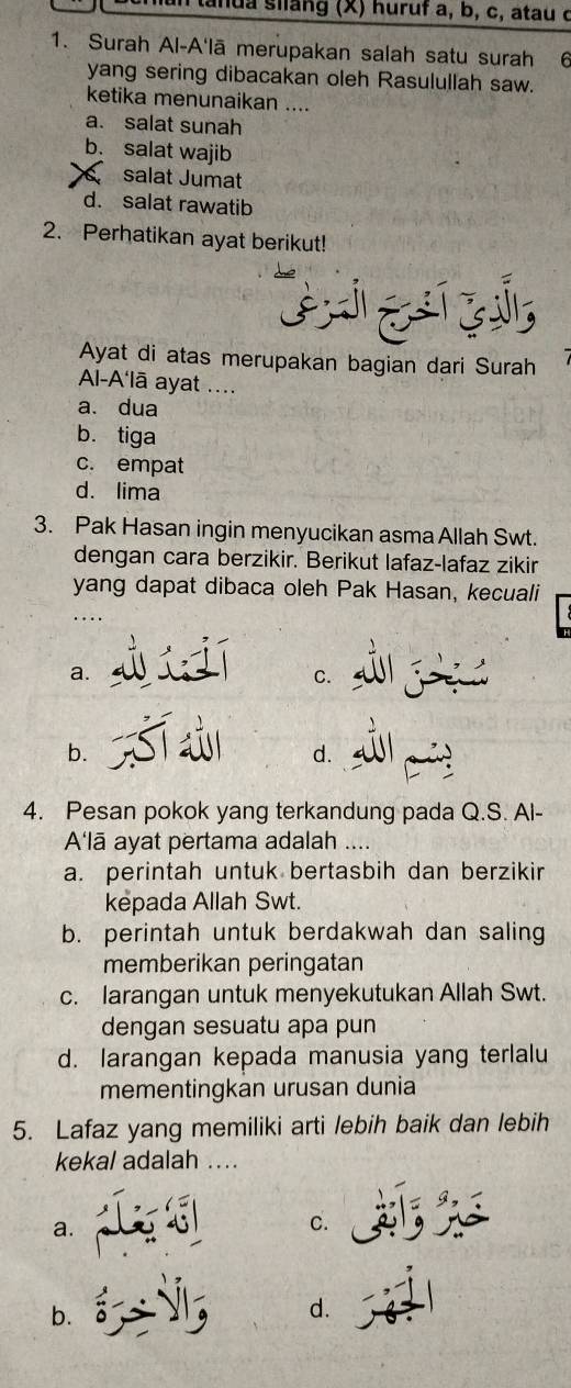 tanua siang (X) huruf a, b, c, atau ở
1. Surah Al-A'lā merupakan salah satu surah 6
yang sering dibacakan oleh Rasulullah saw.
ketika menunaikan ....
a. salat sunah
b. salat wajib
salat Jumat
d. salat rawatib
2. Perhatikan ayat berikut!
Ayat di atas merupakan bagian dari Surah
A-A'lā ayat ....
a. dua
b. tiga
c. empat
d. lima
3. Pak Hasan ingin menyucikan asma Allah Swt.
dengan cara berzikir. Berikut lafaz-lafaz zikir
yang dapat dibaca oleh Pak Hasan, kecuali
a.
C.
b.
d.
4. Pesan pokok yang terkandung pada Q.S. Al-
A'lā ayat pertama adalah
a. perintah untuk bertasbih dan berzikir
kepada Allah Swt.
b. perintah untuk berdakwah dan saling
memberikan peringatan
c. larangan untuk menyekutukan Allah Swt.
dengan sesuatu apa pun
d. larangan kepada manusia yang terlalu
mementingkan urusan dunia
5. Lafaz yang memiliki arti lebih baik dan lebih
kekal adalah ....
a.
C.
b.
d.