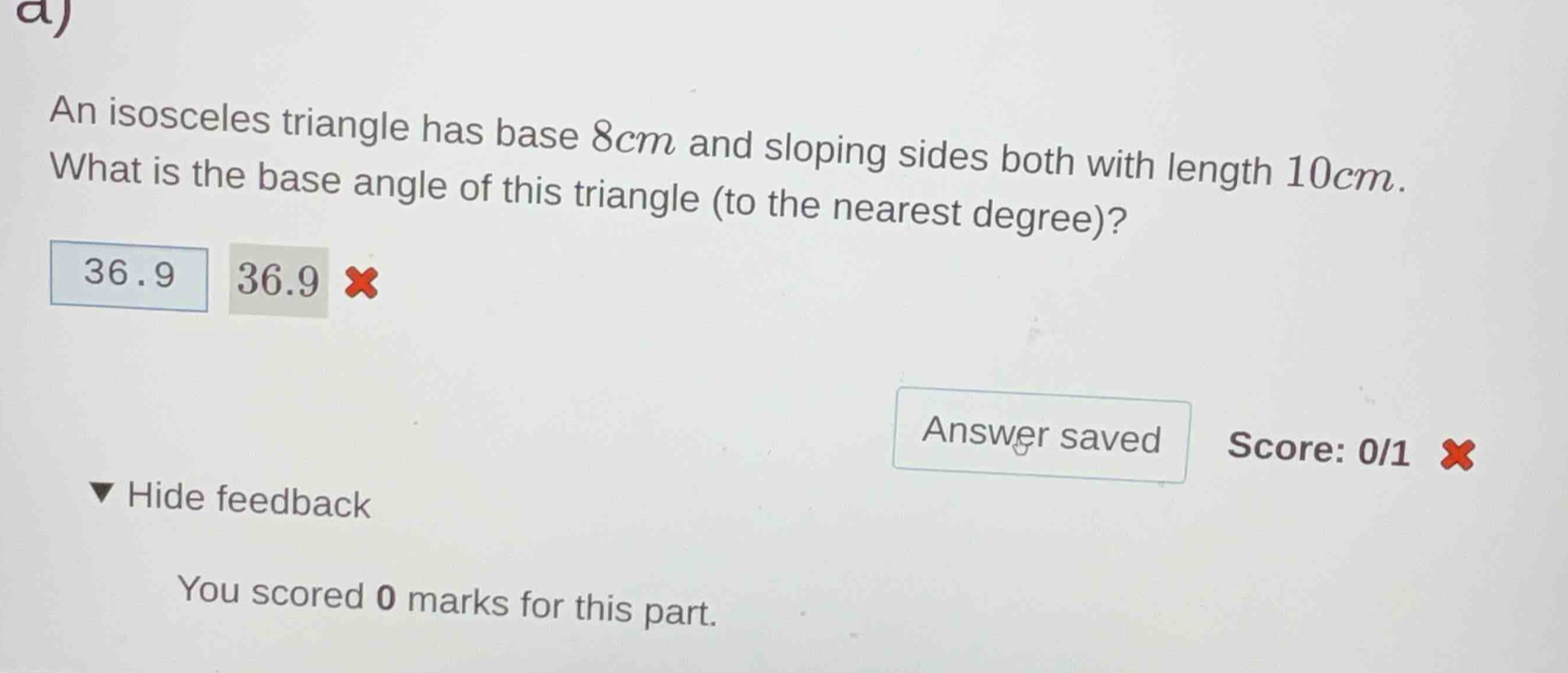 An isosceles triangle has base 8cm and sloping sides both with length 10cm.
What is the base angle of this triangle (to the nearest degree)?
36.9 36.9
Answer saved Score: 0/1
Hide feedback
You scored 0 marks for this part.