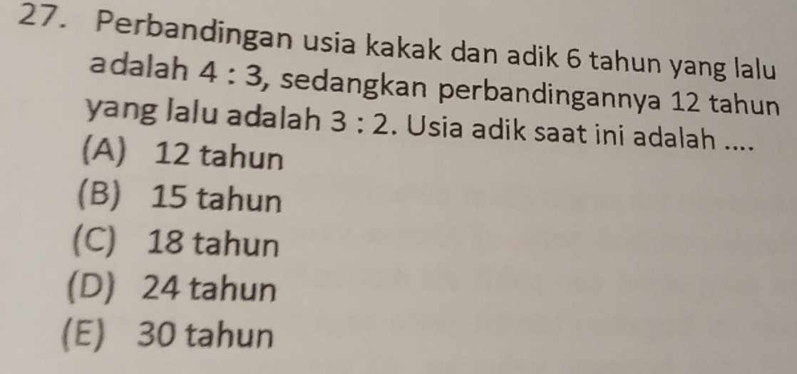 Perbandingan usia kakak dan adik 6 tahun yang lalu
adalah 4:3 , sedangkan perbandingannya 12 tahun
yang lalu adalah 3:2. Usia adik saat ini adalah ....
(A) 12 tahun
(B) 15 tahun
(C) 18 tahun
(D) 24 tahun
(E) 30 tahun