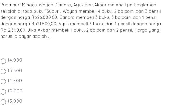 Pada hari Minggu Wayan, Candra, Agus dan Akbar membeli perlengkapan
sekolah di toko buku “Subur”. Wayan membeli 4 buku, 2 bolpoin, dan 3 pensil
dengan harga Rp26.000,00. Candra membeli 3 buku, 3 bolpoin, dan 1 pensil
dengan harga Rp21.500,00. Agus membeli 3 buku, dan 1 pensil dengan harga
Rp12.500,00. Jika Akbar membeli 1 buku, 2 bolpoin dan 2 pensil, Harga yang
harus ia bayar adalah ....
14.000
13.500
14.500
10.000
15.000