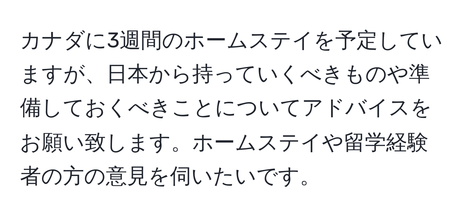 カナダに3週間のホームステイを予定していますが、日本から持っていくべきものや準備しておくべきことについてアドバイスをお願い致します。ホームステイや留学経験者の方の意見を伺いたいです。